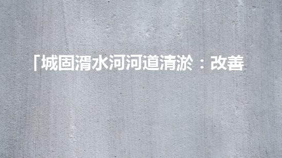 「城固湑水河河道清淤：改善水環(huán)境、保護(hù)生態(tài)、促進(jìn)城市可持續(xù)發(fā)展」